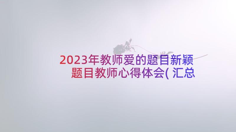 2023年教师爱的题目新颖 题目教师心得体会(汇总10篇)