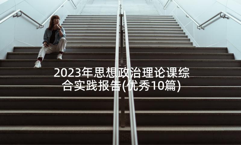 2023年思想政治理论课综合实践报告(优秀10篇)