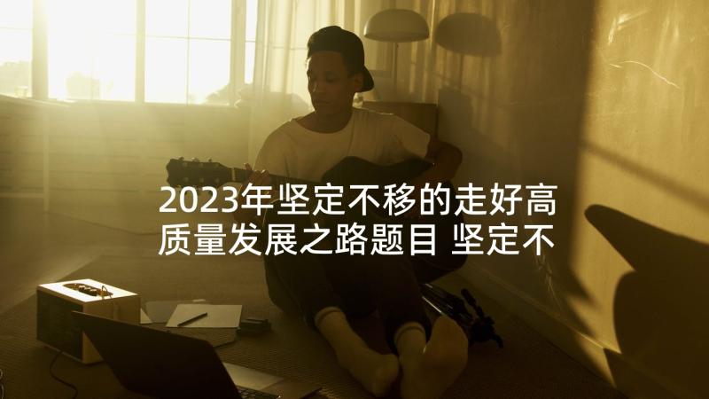 2023年坚定不移的走好高质量发展之路题目 坚定不移走高质量发展之路心得(模板5篇)