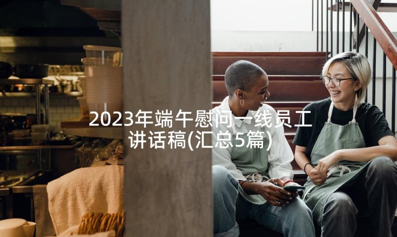 2023年端午慰问一线员工讲话稿(汇总5篇)