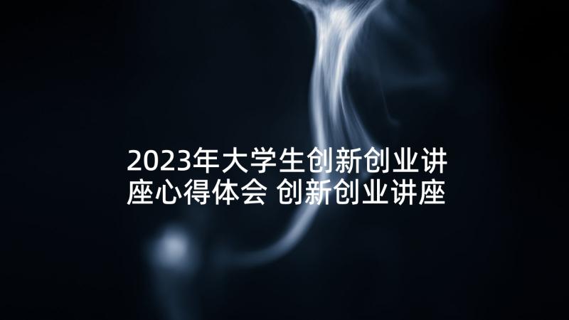 2023年大学生创新创业讲座心得体会 创新创业讲座心得体会(精选5篇)