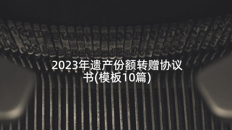 2023年遗产份额转赠协议书(模板10篇)