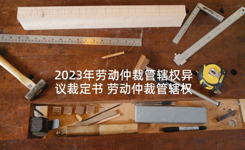 2023年劳动仲裁管辖权异议裁定书 劳动仲裁管辖权异议申请书(大全5篇)