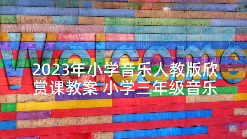 2023年小学音乐人教版欣赏课教案 小学三年级音乐教案人音版(汇总5篇)