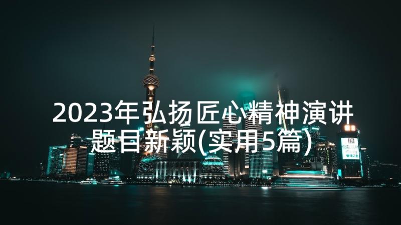 2023年弘扬匠心精神演讲题目新颖(实用5篇)