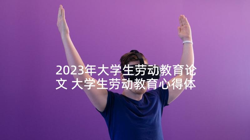 2023年大学生劳动教育论文 大学生劳动教育心得体会(优质10篇)