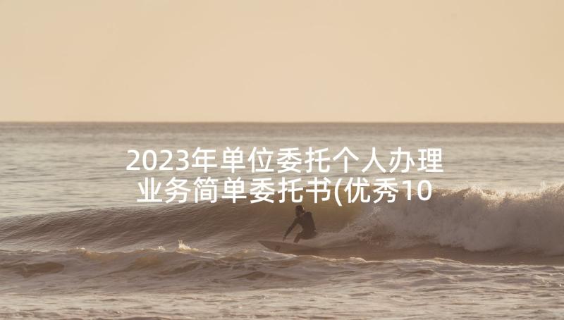 2023年单位委托个人办理业务简单委托书(优秀10篇)