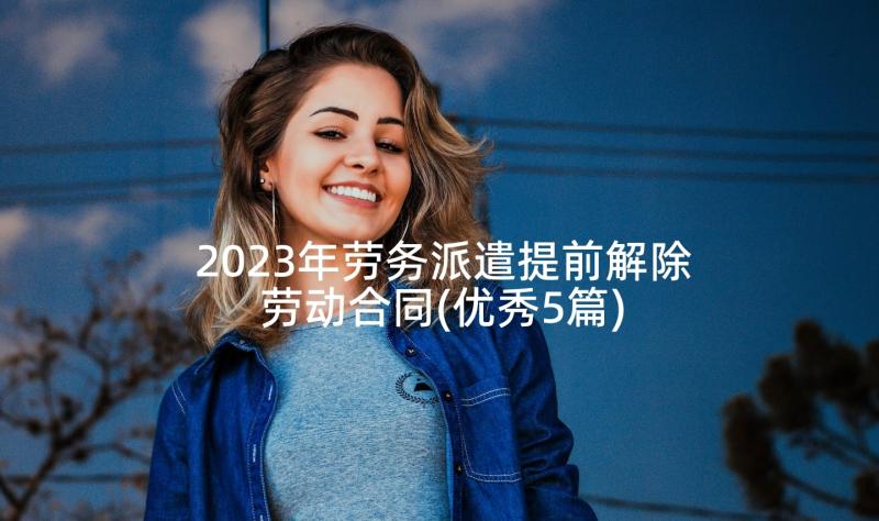 2023年劳务派遣提前解除劳动合同(优秀5篇)