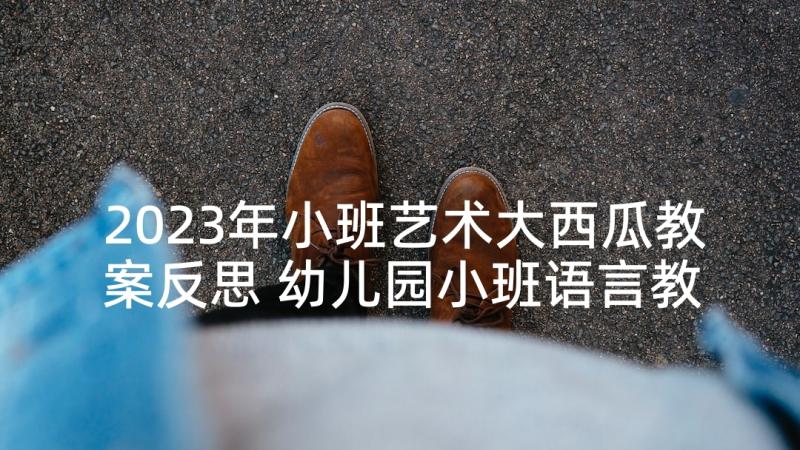 2023年小班艺术大西瓜教案反思 幼儿园小班语言教案大西瓜和小蚂蚁含反思(优质5篇)