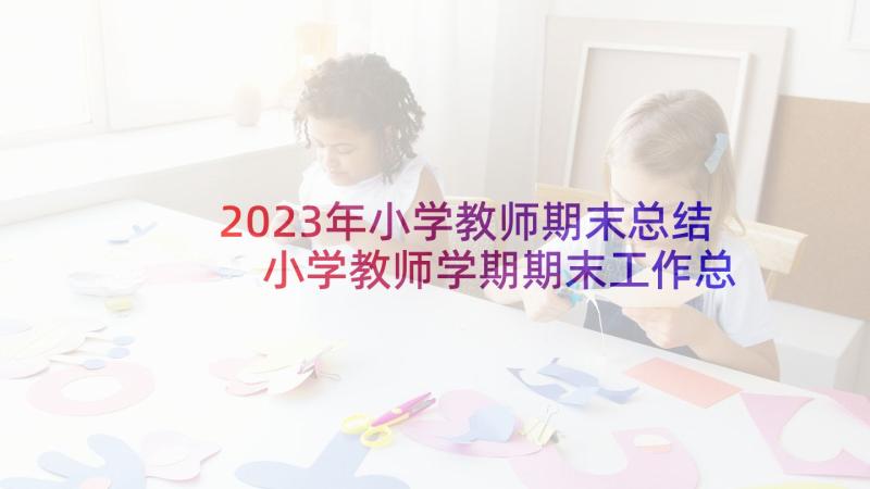 2023年小学教师期末总结 小学教师学期期末工作总结(汇总5篇)