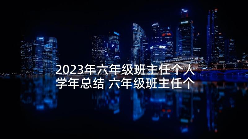 2023年六年级班主任个人学年总结 六年级班主任个人工作总结(汇总6篇)