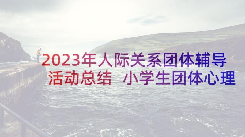 2023年人际关系团体辅导活动总结 小学生团体心理辅导活动方案(模板7篇)