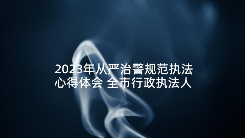 2023年从严治警规范执法心得体会 全市行政执法人员培训班心得体会(模板5篇)