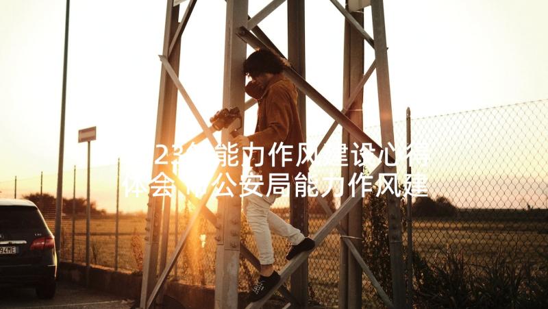 2023年能力作风建设心得体会 市公安局能力作风建设年活动经验交流材料(优秀5篇)