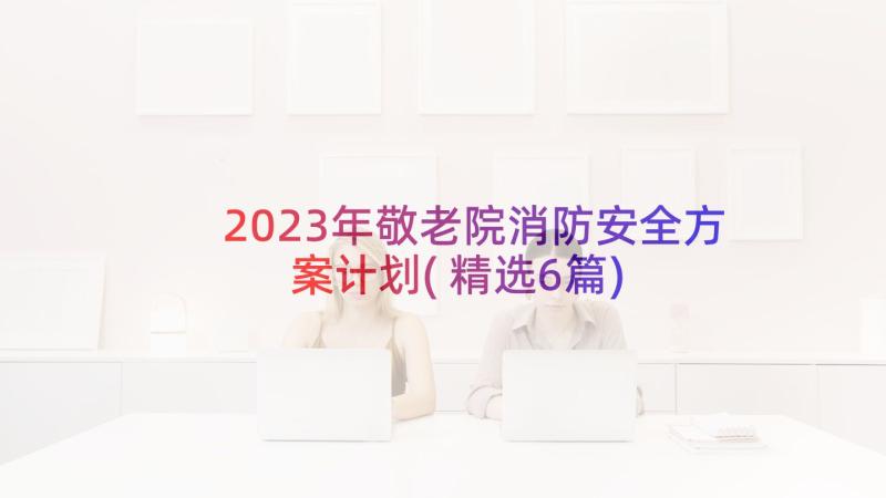 2023年敬老院消防安全方案计划(精选6篇)