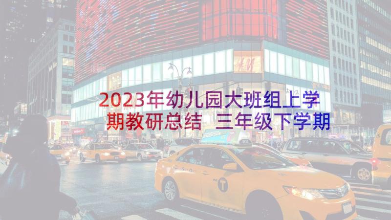 2023年幼儿园大班组上学期教研总结 三年级下学期教研工作总结(模板7篇)