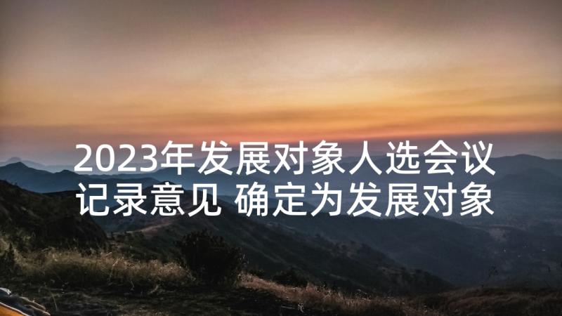 2023年发展对象人选会议记录意见 确定为发展对象征求党员意见会议记录(优秀5篇)