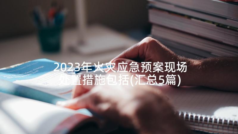 2023年火灾应急预案现场处置措施包括(汇总5篇)