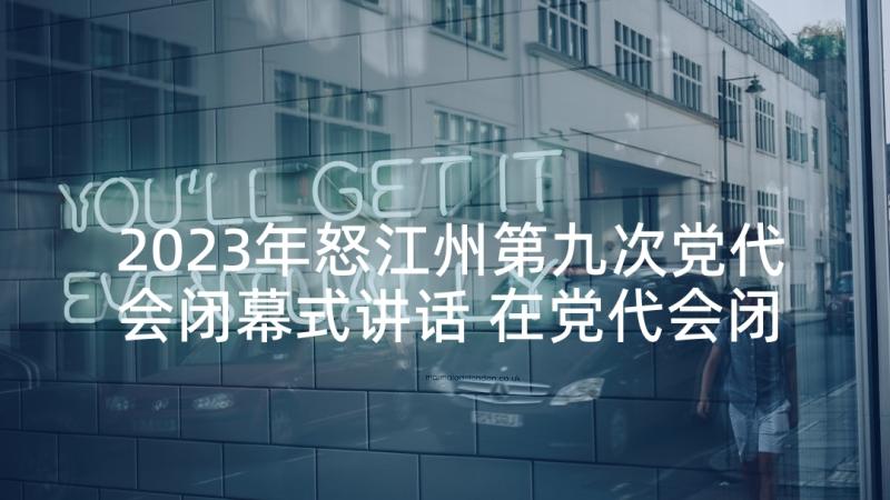 2023年怒江州第九次党代会闭幕式讲话 在党代会闭幕式上的讲话(大全5篇)