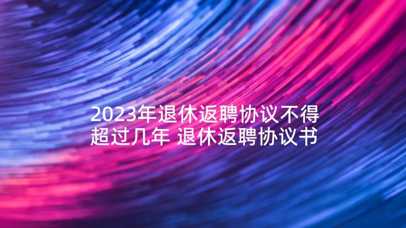 2023年退休返聘协议不得超过几年 退休返聘协议书(模板5篇)