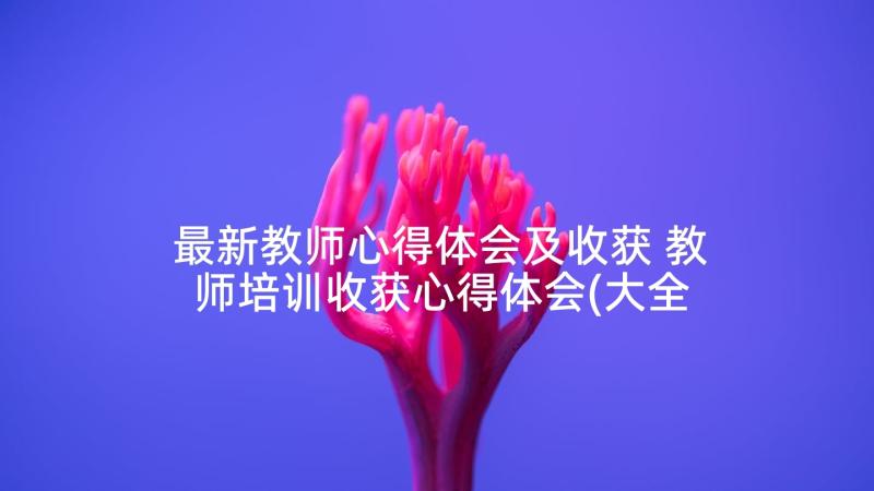 最新教师心得体会及收获 教师培训收获心得体会(大全10篇)