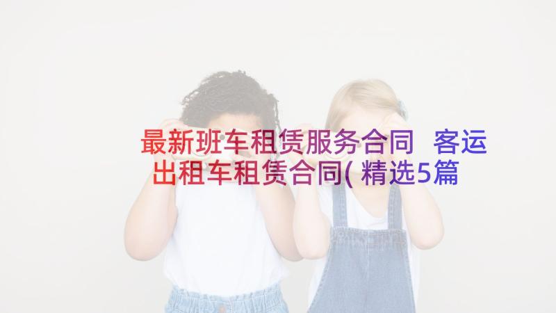 最新班车租赁服务合同 客运出租车租赁合同(精选5篇)