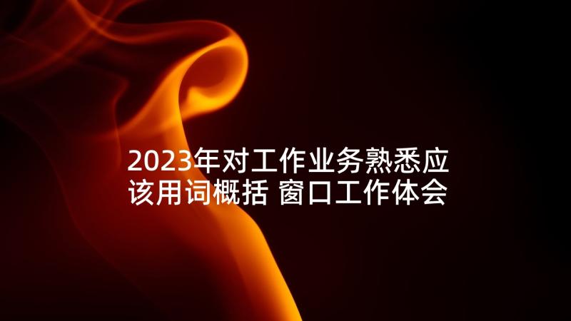 2023年对工作业务熟悉应该用词概括 窗口工作体会心得体会(汇总8篇)