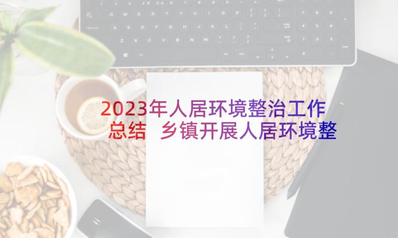 2023年人居环境整治工作总结 乡镇开展人居环境整治工作总结汇报(实用5篇)