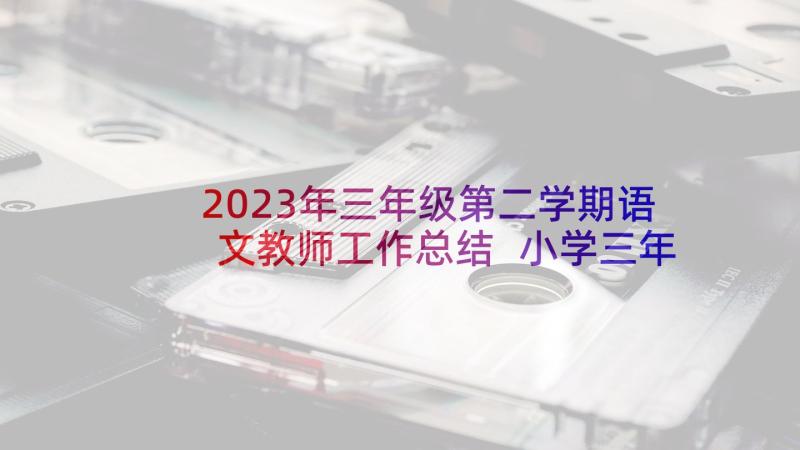 2023年三年级第二学期语文教师工作总结 小学三年级语文教学工作总结第二学期(优秀6篇)