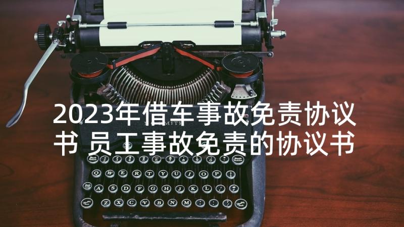 2023年借车事故免责协议书 员工事故免责的协议书(通用8篇)