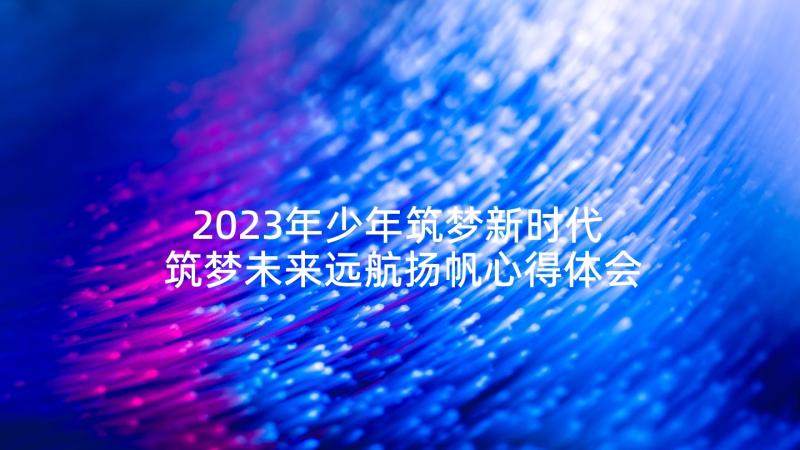 2023年少年筑梦新时代 筑梦未来远航扬帆心得体会(精选7篇)