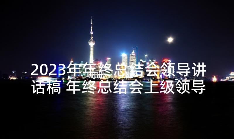 2023年年终总结会领导讲话稿 年终总结会上级领导讲话稿(精选5篇)