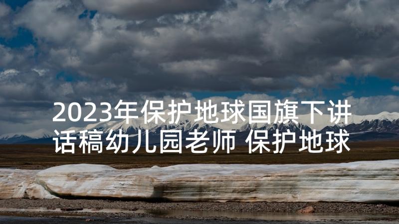 2023年保护地球国旗下讲话稿幼儿园老师 保护地球环境国旗下讲话稿(汇总9篇)