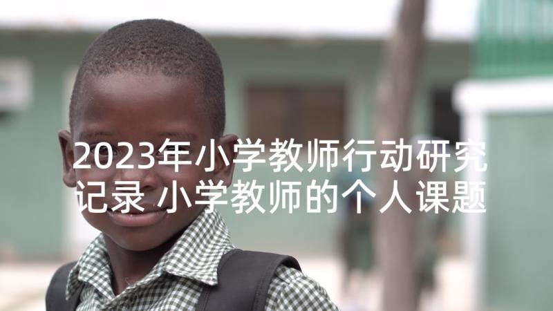 2023年小学教师行动研究记录 小学教师的个人课题研究计划书(精选5篇)