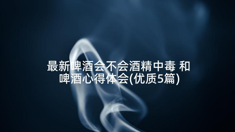 最新啤酒会不会酒精中毒 和啤酒心得体会(优质5篇)