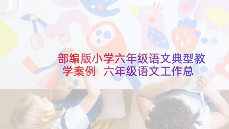 部编版小学六年级语文典型教学案例 六年级语文工作总结(模板7篇)