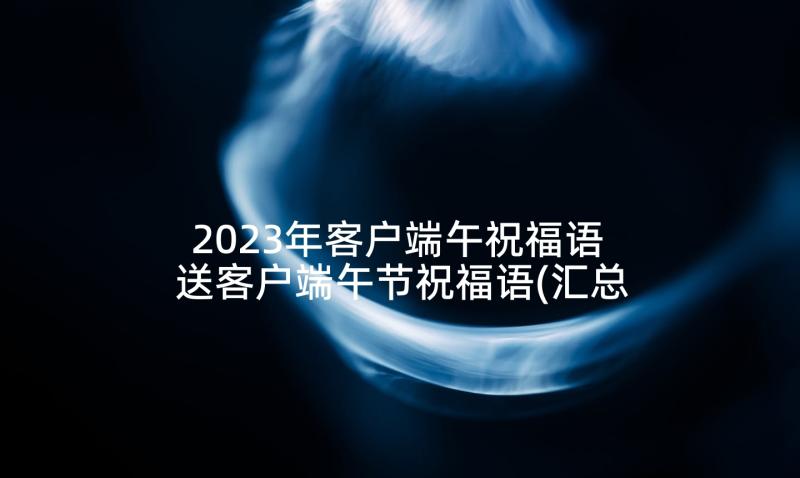 2023年客户端午祝福语 送客户端午节祝福语(汇总5篇)