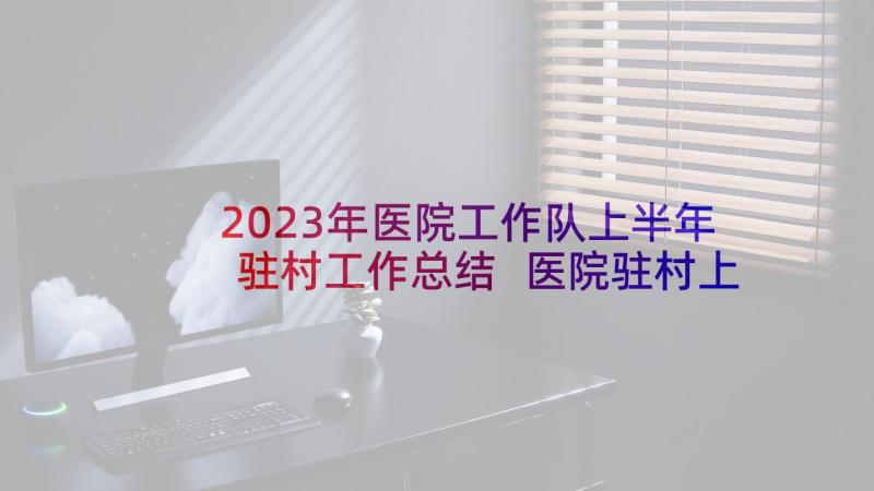 2023年医院工作队上半年驻村工作总结 医院驻村上半年工作总结(优秀5篇)