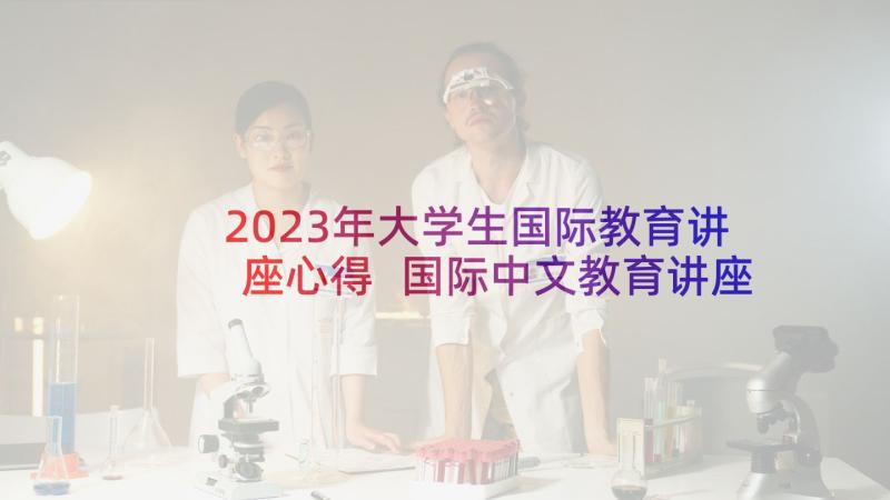 2023年大学生国际教育讲座心得 国际中文教育讲座心得体会(优质5篇)