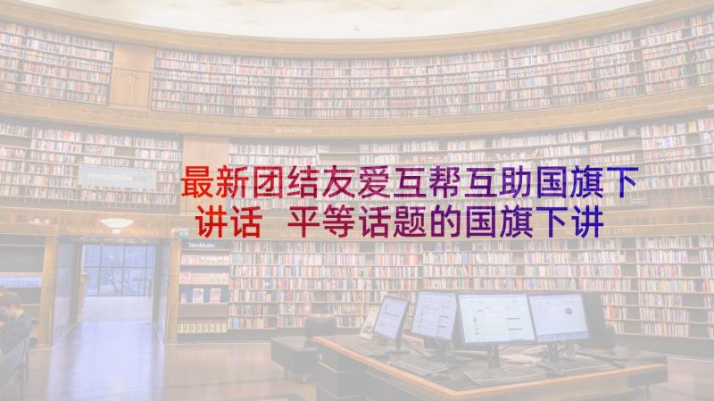 最新团结友爱互帮互助国旗下讲话 平等话题的国旗下讲话(大全5篇)