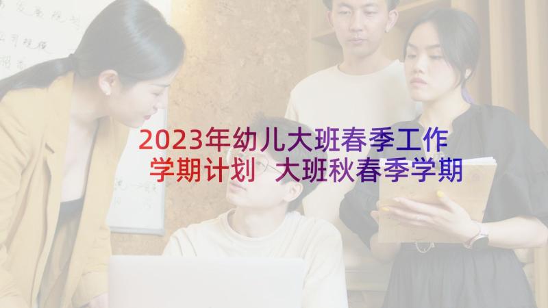 2023年幼儿大班春季工作学期计划 大班秋春季学期工作计划(通用5篇)