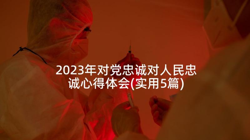 2023年对党忠诚对人民忠诚心得体会(实用5篇)