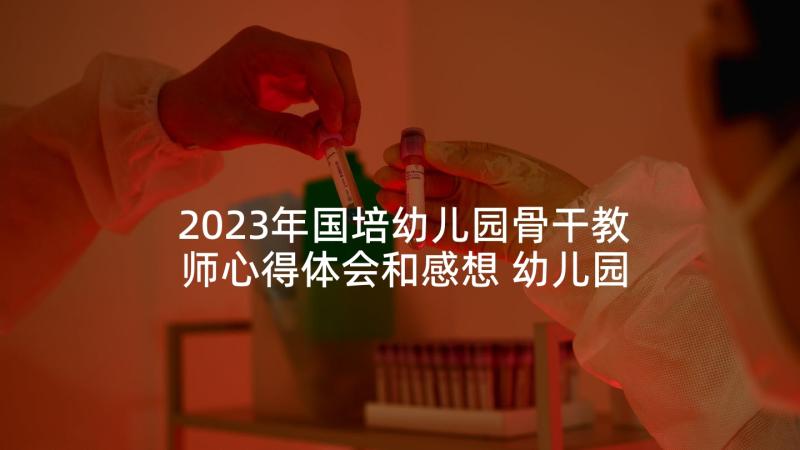 2023年国培幼儿园骨干教师心得体会和感想 幼儿园骨干教师国培心得体会(优质5篇)