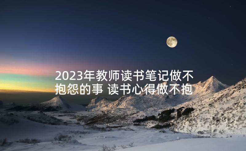 2023年教师读书笔记做不抱怨的事 读书心得做不抱怨教师(优秀5篇)