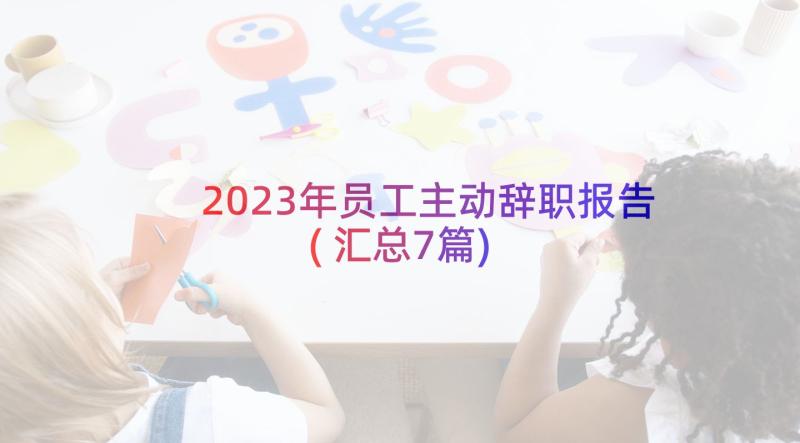 2023年员工主动辞职报告(汇总7篇)