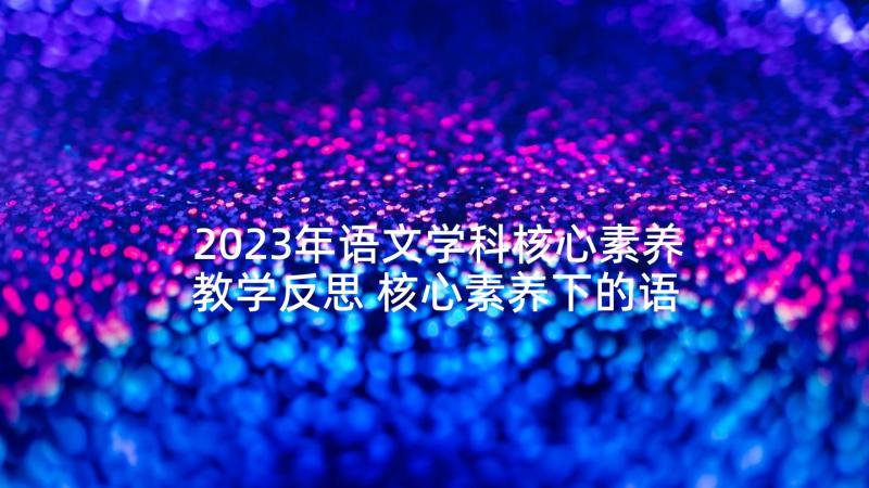 2023年语文学科核心素养教学反思 核心素养下的语文课堂教学心得体会(通用5篇)