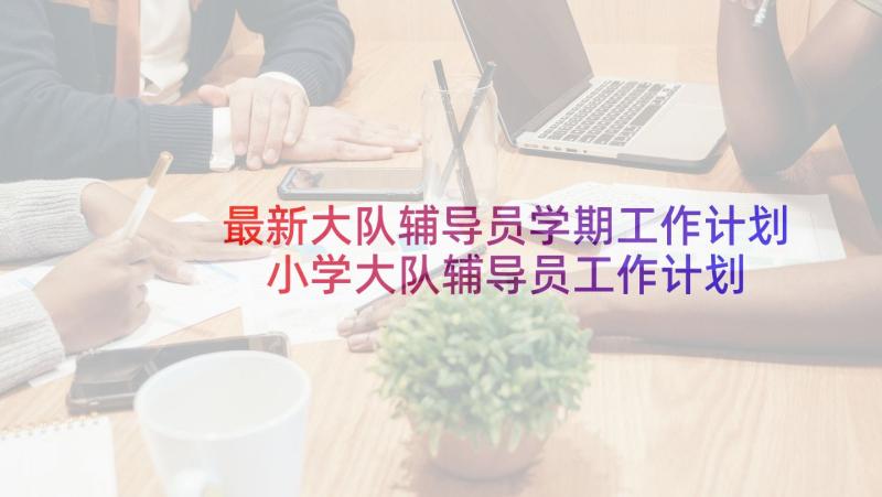 最新大队辅导员学期工作计划 小学大队辅导员工作计划(汇总5篇)