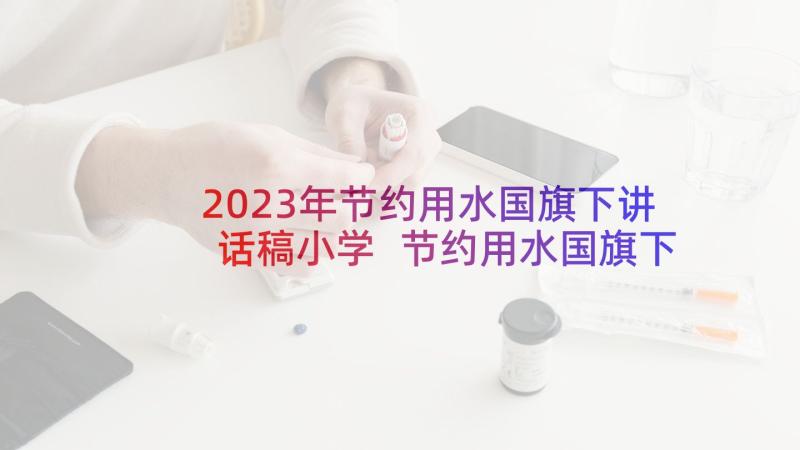 2023年节约用水国旗下讲话稿小学 节约用水国旗下讲话演讲稿(大全7篇)