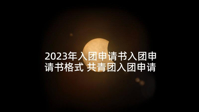 2023年入团申请书入团申请书格式 共青团入团申请书格式(汇总8篇)