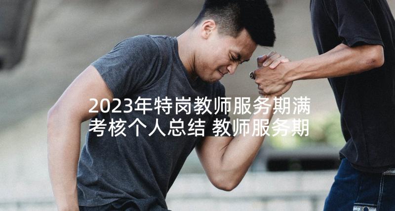 2023年特岗教师服务期满考核个人总结 教师服务期满总结(模板7篇)